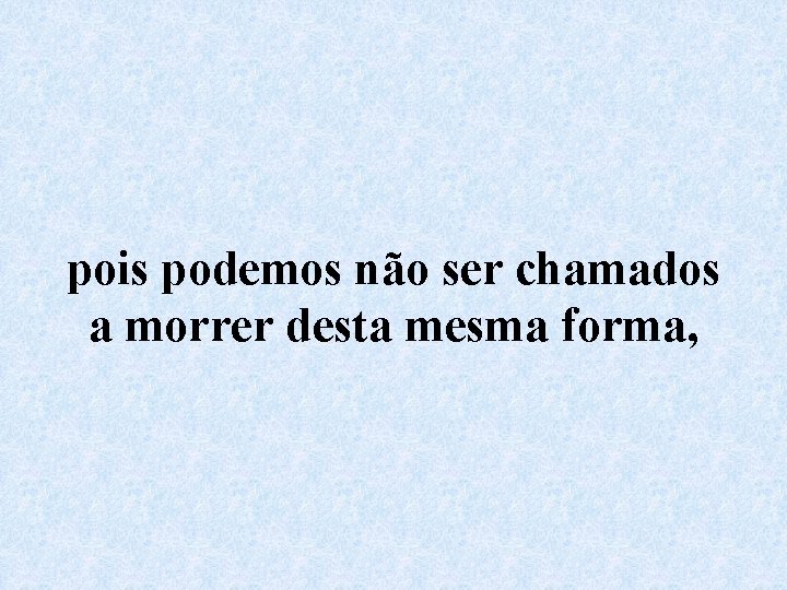 pois podemos não ser chamados a morrer desta mesma forma, 