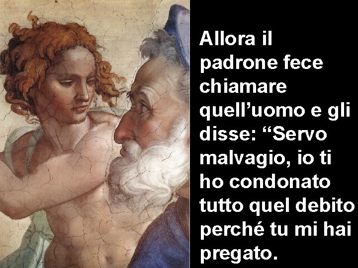 Allora il padrone fece chiamare quell’uomo e gli disse: “Servo malvagio, io ti ho