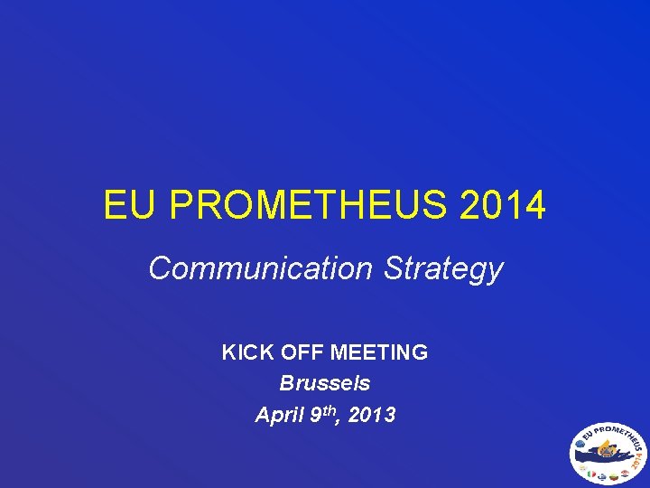 EU PROMETHEUS 2014 Communication Strategy KICK OFF MEETING Brussels April 9 th, 2013 