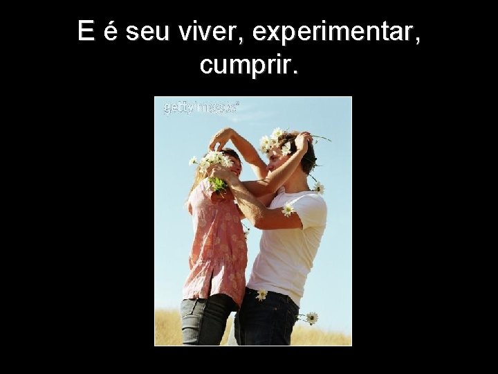 E é seu viver, experimentar, cumprir. 