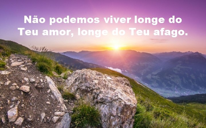 Não podemos viver longe do Teu amor, longe do Teu afago. 