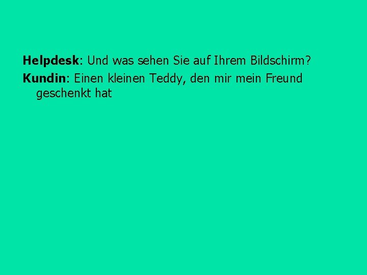 Helpdesk: Und was sehen Sie auf Ihrem Bildschirm? Kundin: Einen kleinen Teddy, den mir