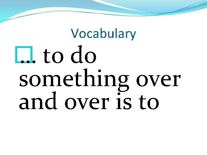 Vocabulary � … to do something over and over is to 