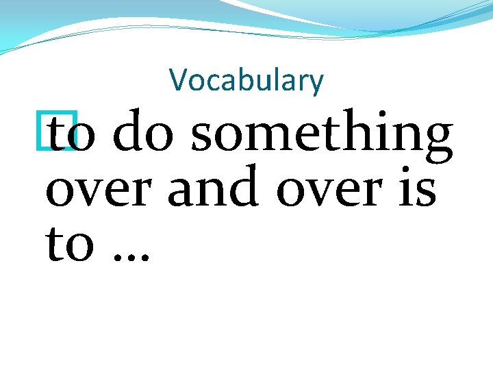 Vocabulary � to do something over and over is to … 