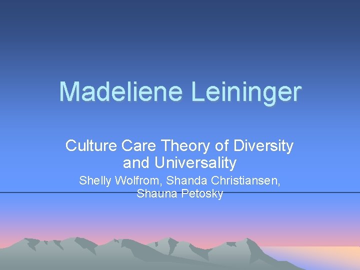 Madeliene Leininger Culture Care Theory of Diversity and Universality Shelly Wolfrom, Shanda Christiansen, Shauna