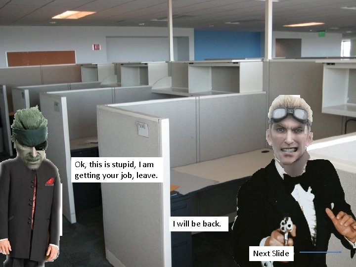Ok, this is stupid, I am getting your job, leave. I will be back.