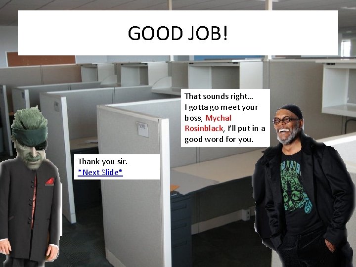 GOOD JOB! That sounds right… I gotta go meet your boss, Mychal Rosinblack, I’ll