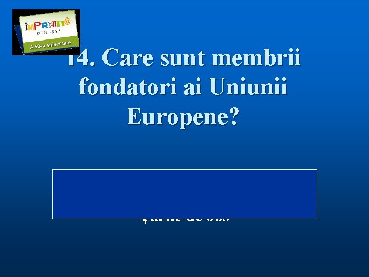 14. Care sunt membrii fondatori ai Uniunii Europene? Răspuns: Belgia, Belgia Franţa, Germania, Italia,