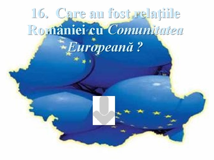 16. Care au fost relaţiile României cu Comunitatea Europeană ? 