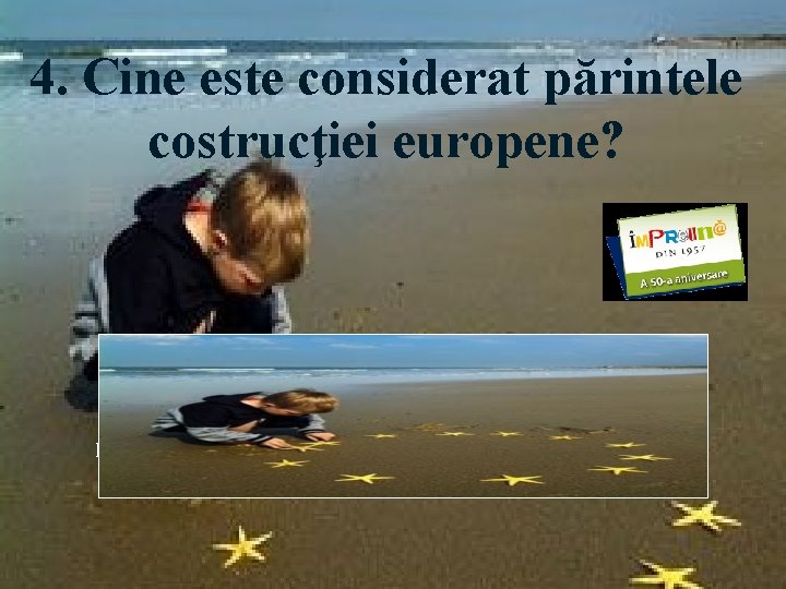 4. Cine este considerat părintele costrucţiei europene? Răspuns: Robert Schuman, ministrul de Externe al