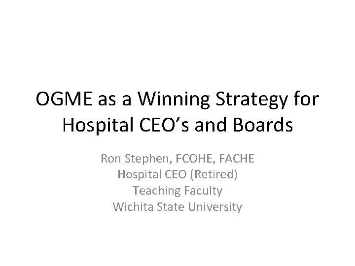 OGME as a Winning Strategy for Hospital CEO’s and Boards Ron Stephen, FCOHE, FACHE OGME as a Winning Strategy for Hospital CEO’s and Boards Ron Stephen, FCOHE, FACHE