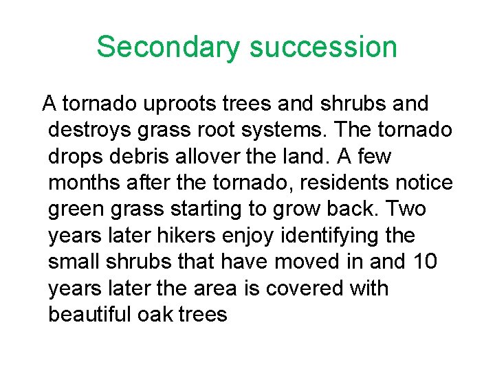Secondary succession A tornado uproots trees and shrubs and destroys grass root systems. The Secondary succession A tornado uproots trees and shrubs and destroys grass root systems. The