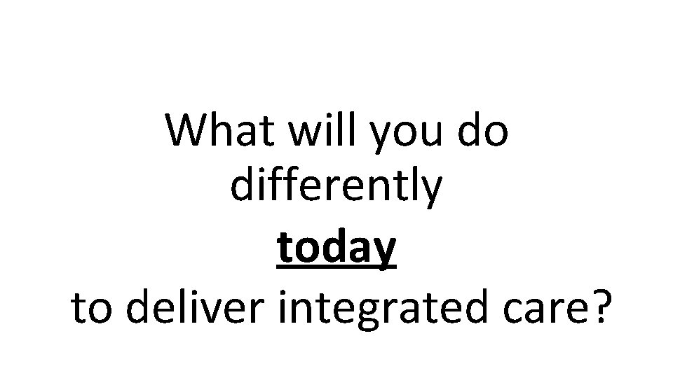 What will you do differently today to deliver integrated care? 