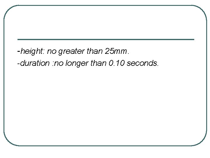 -height: no greater than 25 mm. -duration : no longer than 0. 10 seconds.