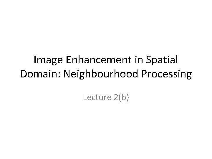 Image Enhancement in Spatial Domain: Neighbourhood Processing Lecture 2(b) 