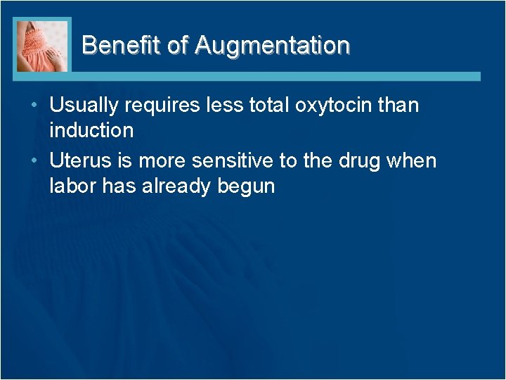 Benefit of Augmentation • Usually requires less total oxytocin than induction • Uterus is