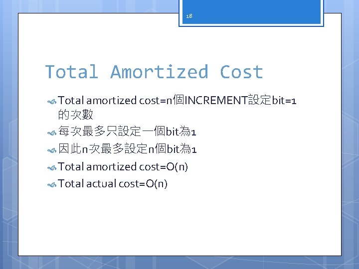 18 Total Amortized Cost Total amortized cost=n個INCREMENT設定bit=1 的次數 每次最多只設定一個bit為 1 因此n次最多設定n個bit為 1 Total amortized