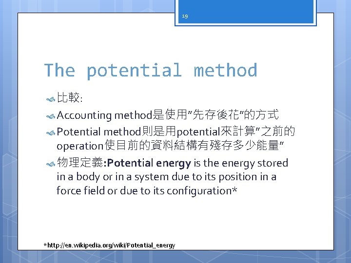 19 The potential method 比較: Accounting method是使用”先存後花”的方式 Potential method則是用potential來計算”之前的 operation使目前的資料結構有殘存多少能量” 物理定義: Potential energy is