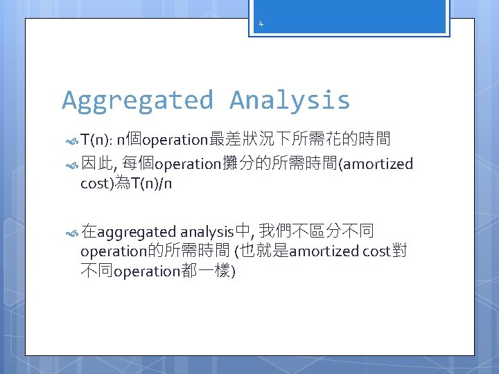 4 Aggregated Analysis T(n): n個operation最差狀況下所需花的時間 因此, 每個operation攤分的所需時間(amortized cost)為T(n)/n 在aggregated analysis中, 我們不區分不同 operation的所需時間 (也就是amortized cost對