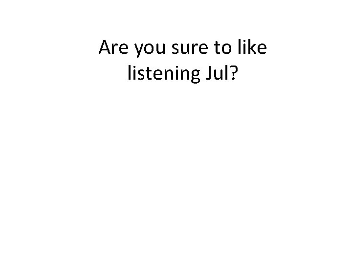 Are you sure to like listening Jul? 
