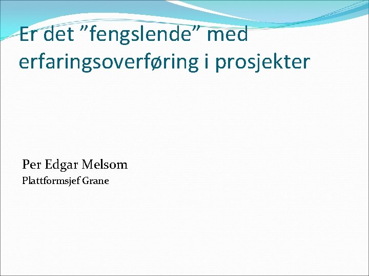 Er det ”fengslende” med erfaringsoverføring i prosjekter Per Edgar Melsom Plattformsjef Grane 