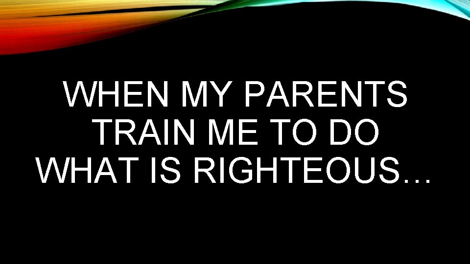 WHEN MY PARENTS TRAIN ME TO DO WHAT IS RIGHTEOUS… 