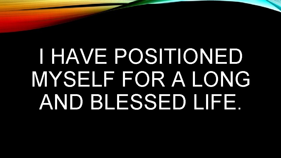 I HAVE POSITIONED MYSELF FOR A LONG AND BLESSED LIFE. 