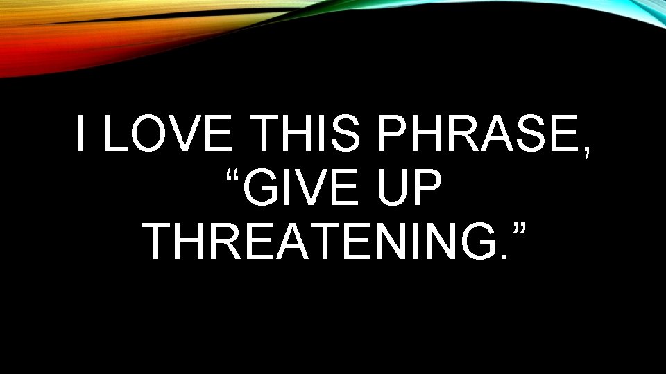 I LOVE THIS PHRASE, “GIVE UP THREATENING. ” 
