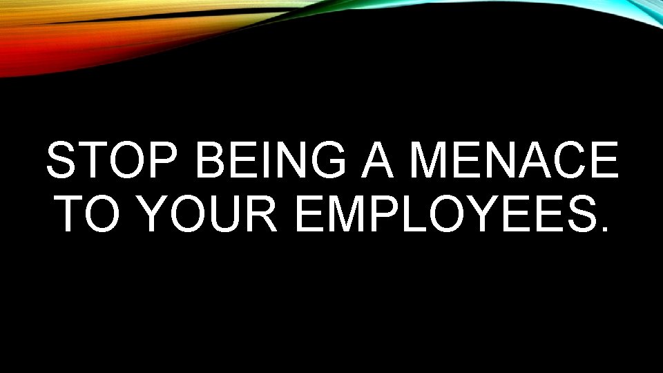 STOP BEING A MENACE TO YOUR EMPLOYEES. 