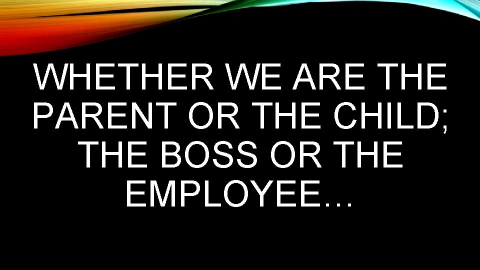 WHETHER WE ARE THE PARENT OR THE CHILD; THE BOSS OR THE EMPLOYEE… 