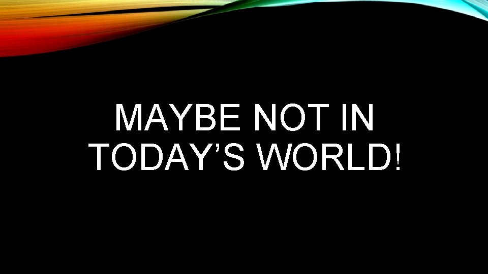 MAYBE NOT IN TODAY’S WORLD! 