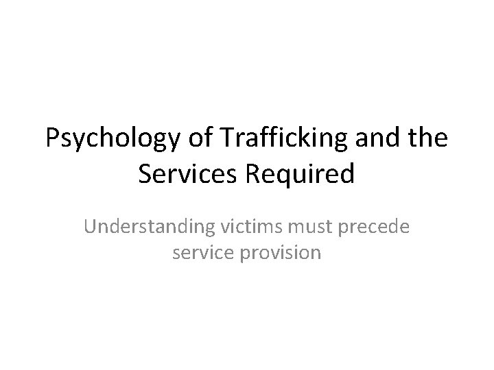 Psychology of Trafficking and the Services Required Understanding victims must precede service provision 