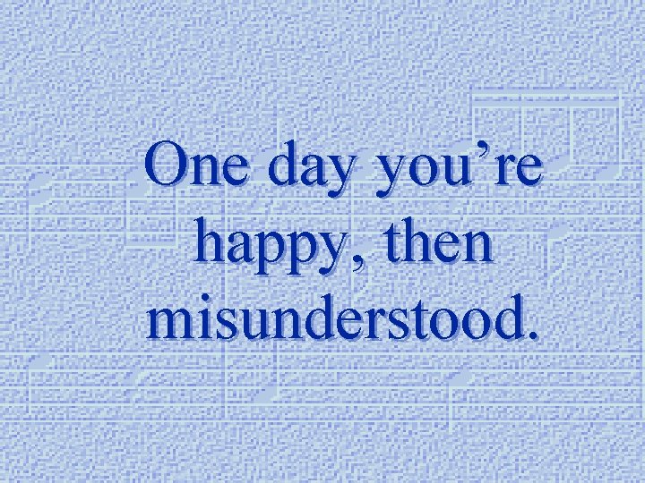 One day you’re happy, then misunderstood. 