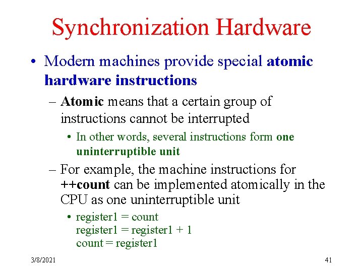 Synchronization Hardware • Modern machines provide special atomic hardware instructions – Atomic means that