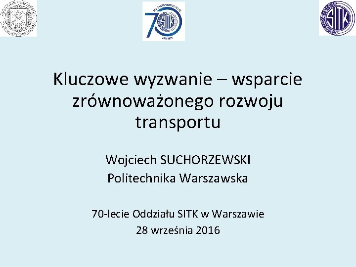 Kluczowe wyzwanie – wsparcie zrównoważonego rozwoju transportu Wojciech SUCHORZEWSKI Politechnika Warszawska 70 -lecie Oddziału