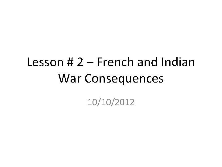 Lesson # 2 – French and Indian War Consequences 10/10/2012 Lesson # 2 – French and Indian War Consequences 10/10/2012