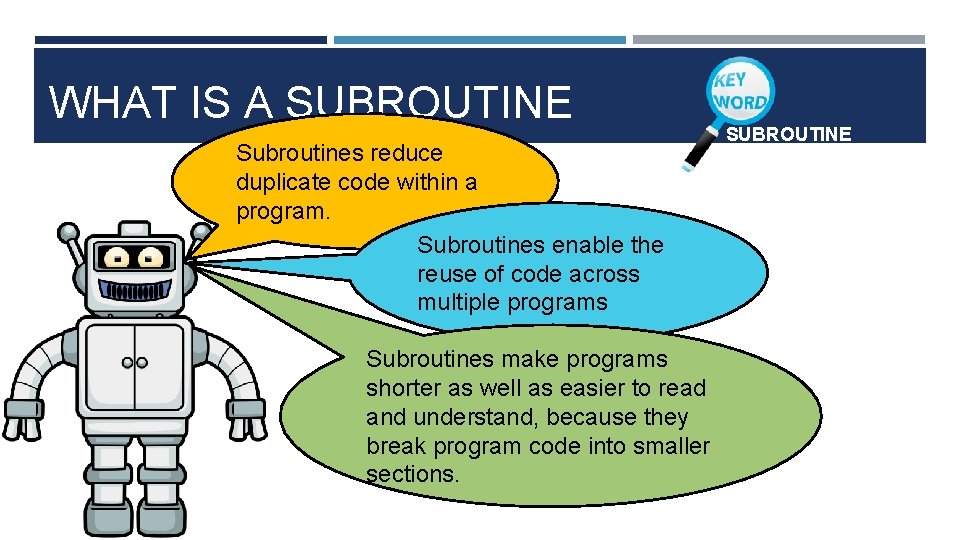 WHAT IS A SUBROUTINE Subroutines reduce duplicate code within a program. Subroutines enable the