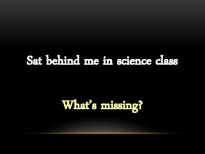 Sat behind me in science class What’s missing? 