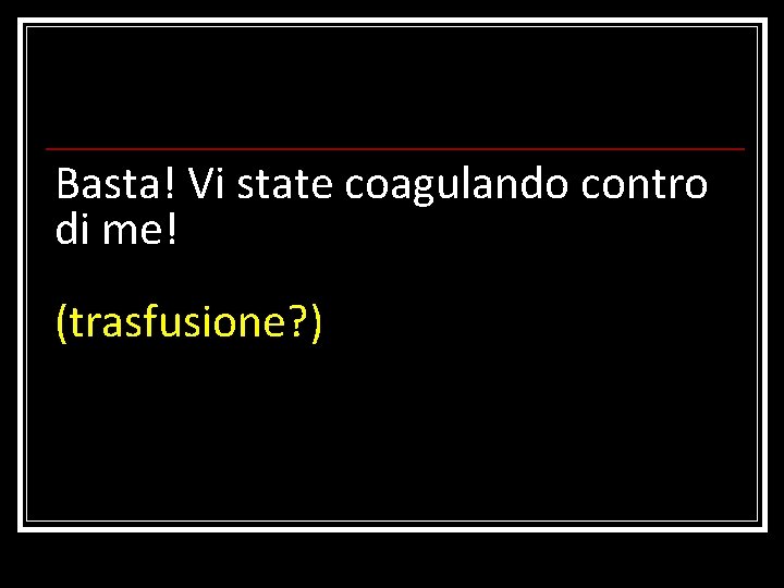 Basta! Vi state coagulando contro di me! (trasfusione? ) 