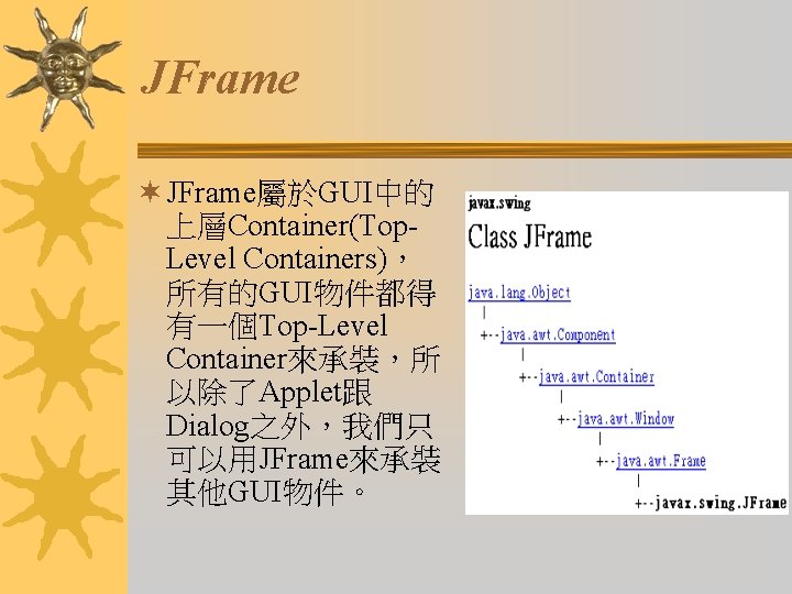 JFrame ¬ JFrame屬於GUI中的 上層Container(Top. Level Containers)， 所有的GUI物件都得 有一個Top-Level Container來承裝，所 以除了Applet跟 Dialog之外，我們只 可以用JFrame來承裝 其他GUI物件。 