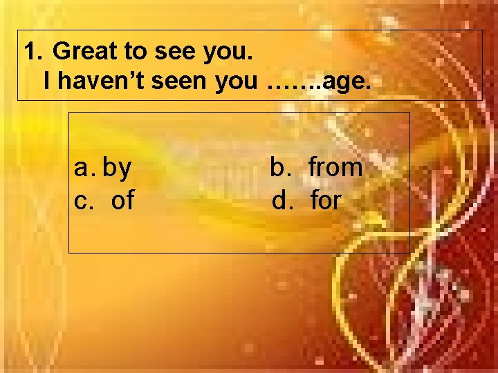 1. Great to see you. I haven’t seen you ……. age. a. by c.