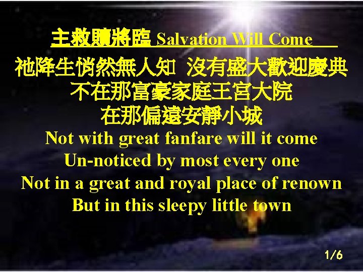 主救贖將臨 Salvation Will Come 祂降生悄然無人知 沒有盛大歡迎慶典 不在那富豪家庭王宮大院 在那偏遠安靜小城 Not with great fanfare will it