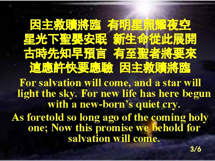 因主救贖將臨 有明星照耀夜空 星光下聖嬰安眠 新生命從此展開 古時先知早預言 有至聖者將要來 這應許快要應驗 因主救贖將臨 For salvation will come, and a
