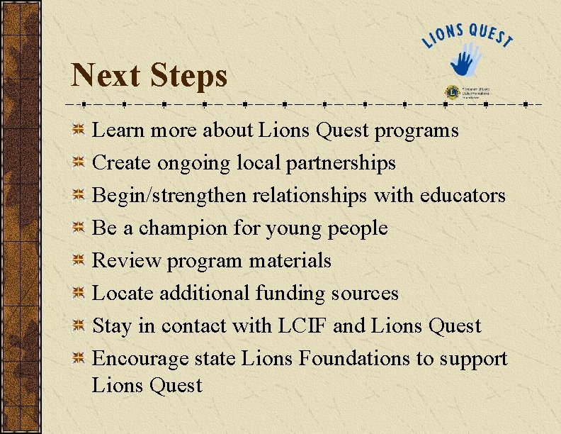 Next Steps Learn more about Lions Quest programs Create ongoing local partnerships Begin/strengthen relationships Next Steps Learn more about Lions Quest programs Create ongoing local partnerships Begin/strengthen relationships