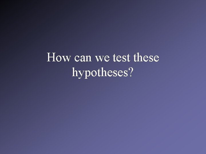 How can we test these hypotheses? 