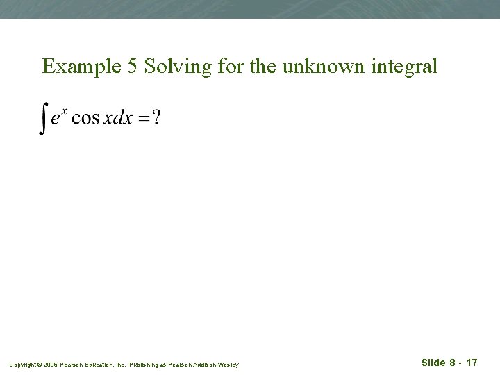 Example 5 Solving for the unknown integral Copyright © 2005 Pearson Education, Inc. Publishing