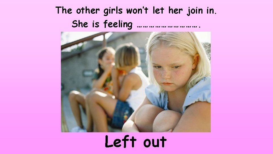 The other girls won’t let her join in. She is feeling ……………. Left out