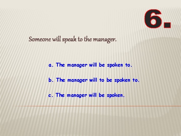 Someone will speak to the manager. a. The manager will be spoken to. b.