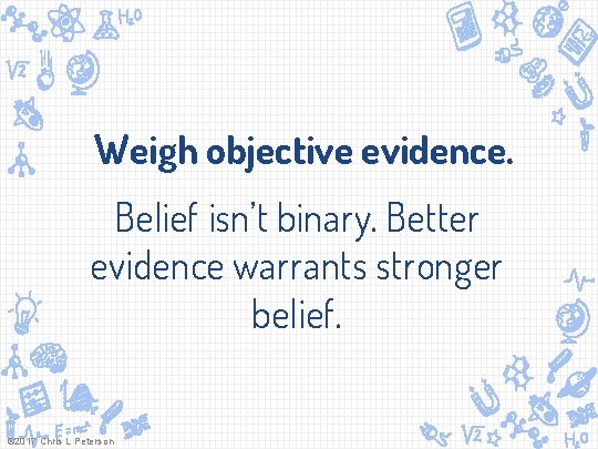 Weigh objective evidence. Belief isn’t binary. Better evidence warrants stronger belief. © 2017 Chris