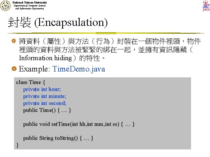 National Taiwan University Department of Computer Science and Information Engineering 封裝 (Encapsulation) 將資料（屬性）與方法（行為）封裝在一個物件裡頭，物件 裡頭的資料與方法被緊緊的綁在一起，並擁有資訊隱藏（